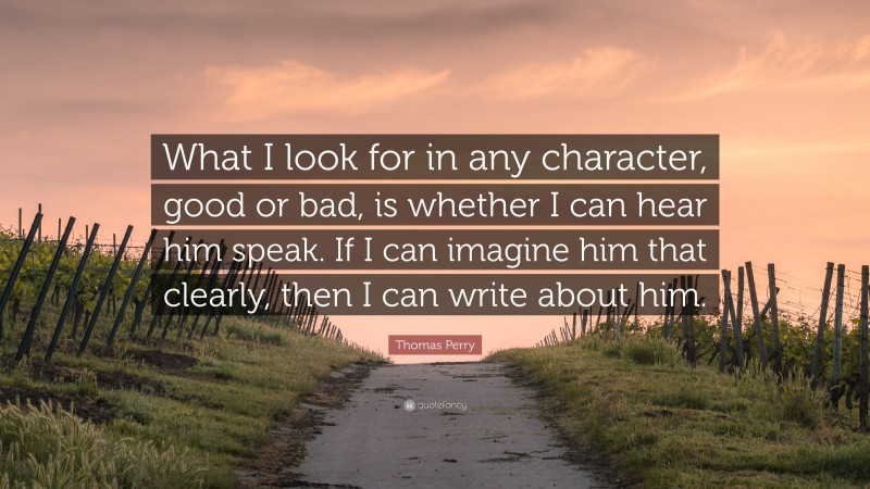 Thomas Perry Quote: “What I look for in any character, good or bad, is whether I can hear him speak. If I can imagine him that clearly, then I can write about him.”