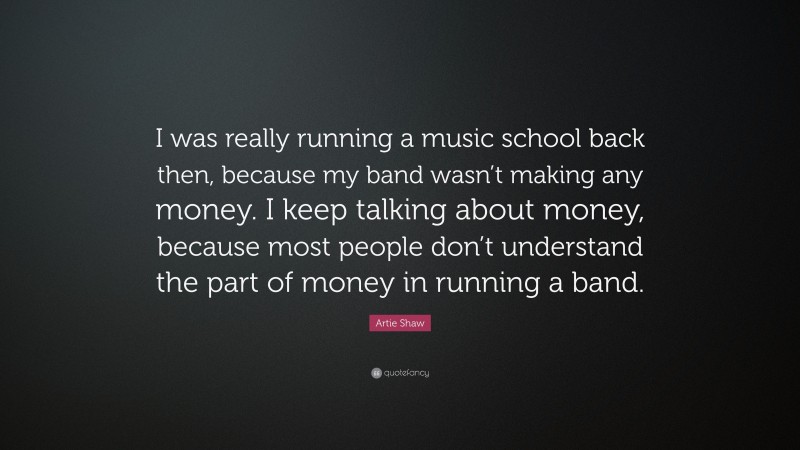Artie Shaw Quote: “I was really running a music school back then, because my band wasn’t making any money. I keep talking about money, because most people don’t understand the part of money in running a band.”