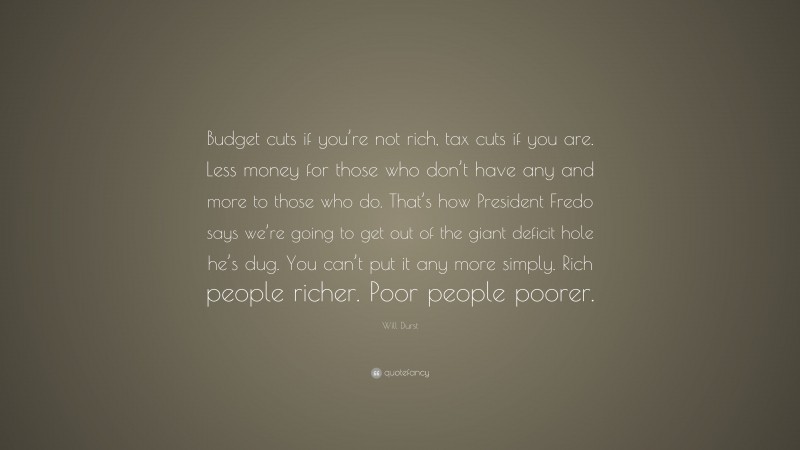 Will Durst Quote: “Budget cuts if you’re not rich, tax cuts if you are. Less money for those who don’t have any and more to those who do. That’s how President Fredo says we’re going to get out of the giant deficit hole he’s dug. You can’t put it any more simply. Rich people richer. Poor people poorer.”
