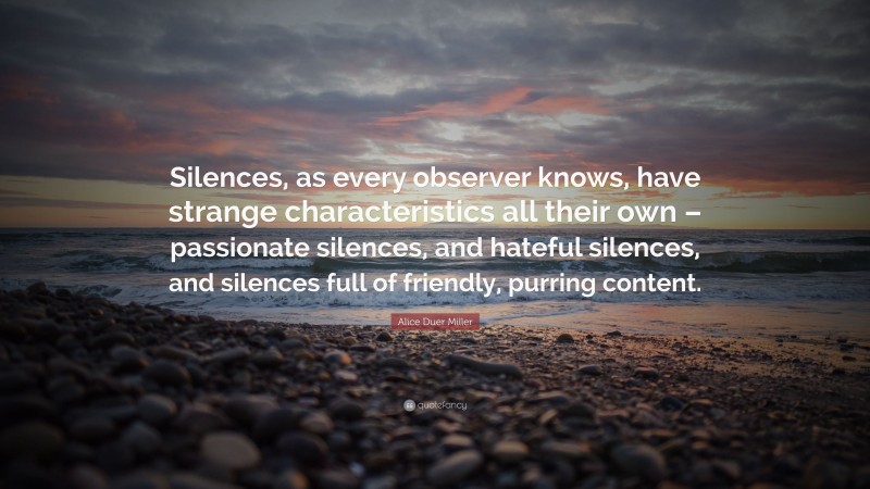 Alice Duer Miller Quote: “Silences, as every observer knows, have strange characteristics all their own – passionate silences, and hateful silences, and silences full of friendly, purring content.”