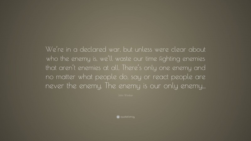 John Wimber Quote: “We’re in a declared war, but unless were clear about who the enemy is, we’ll waste our time fighting enemies that aren’t enemies at all. There’s only one enemy and no matter what people do, say or react people are never the enemy. The enemy is our only enemy...”