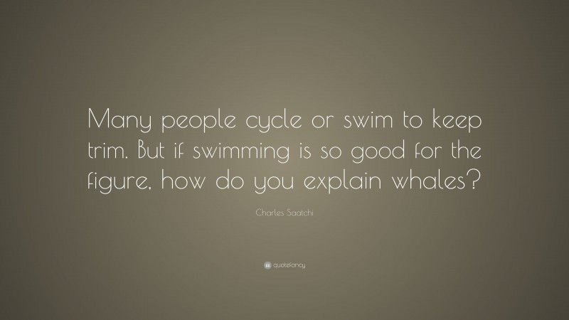 Charles Saatchi Quote: “Many people cycle or swim to keep trim. But if swimming is so good for the figure, how do you explain whales?”