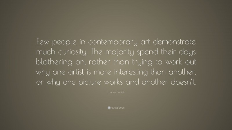 Charles Saatchi Quote: “Few people in contemporary art demonstrate much curiosity. The majority spend their days blathering on, rather than trying to work out why one artist is more interesting than another, or why one picture works and another doesn’t.”