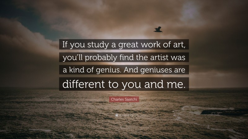 Charles Saatchi Quote: “If you study a great work of art, you’ll probably find the artist was a kind of genius. And geniuses are different to you and me.”