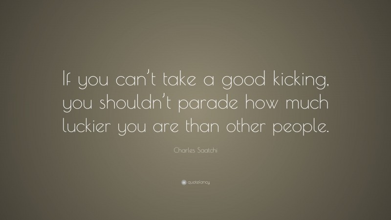 Charles Saatchi Quote: “If you can’t take a good kicking, you shouldn’t parade how much luckier you are than other people.”