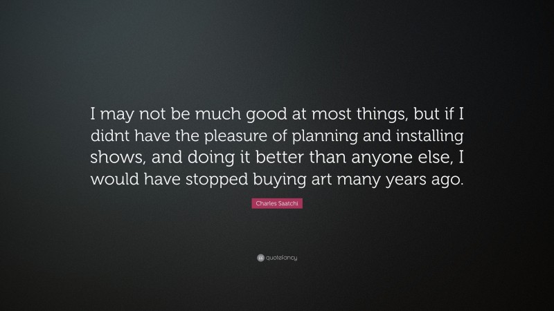 Charles Saatchi Quote: “I may not be much good at most things, but if I didnt have the pleasure of planning and installing shows, and doing it better than anyone else, I would have stopped buying art many years ago.”