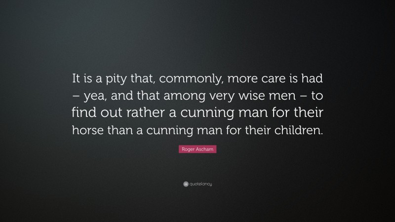 Roger Ascham Quote: “It is a pity that, commonly, more care is had – yea, and that among very wise men – to find out rather a cunning man for their horse than a cunning man for their children.”