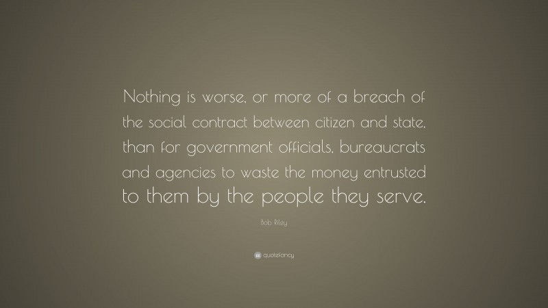 Bob Riley Quote: “Nothing is worse, or more of a breach of the social contract between citizen and state, than for government officials, bureaucrats and agencies to waste the money entrusted to them by the people they serve.”