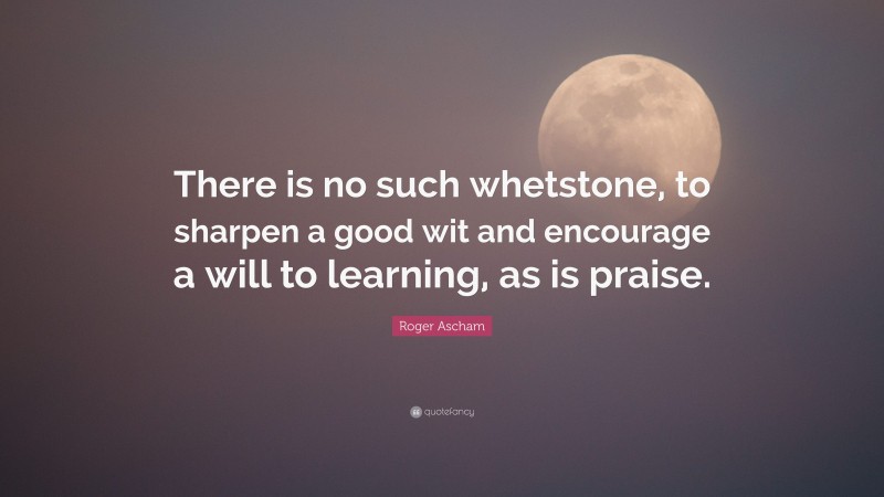 Roger Ascham Quote: “There is no such whetstone, to sharpen a good wit and encourage a will to learning, as is praise.”