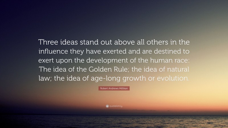 Robert Andrews Millikan Quote: “Three ideas stand out above all others in the influence they have exerted and are destined to exert upon the development of the human race: The idea of the Golden Rule; the idea of natural law; the idea of age-long growth or evolution.”