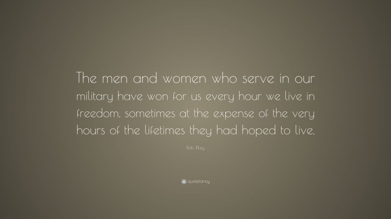 Bob Riley Quote: “The men and women who serve in our military have won for us every hour we live in freedom, sometimes at the expense of the very hours of the lifetimes they had hoped to live.”
