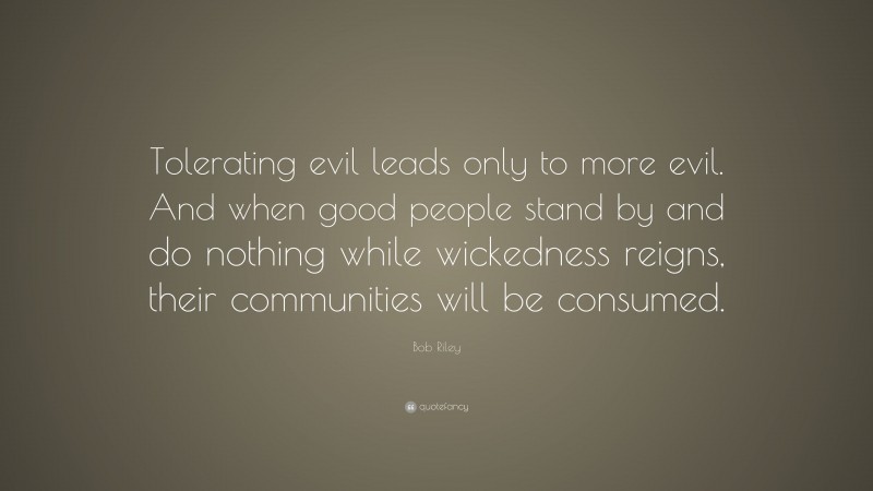 Bob Riley Quote: “Tolerating evil leads only to more evil. And when good people stand by and do nothing while wickedness reigns, their communities will be consumed.”