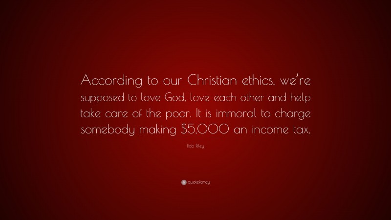 Bob Riley Quote: “According to our Christian ethics, we’re supposed to love God, love each other and help take care of the poor. It is immoral to charge somebody making $5,000 an income tax.”