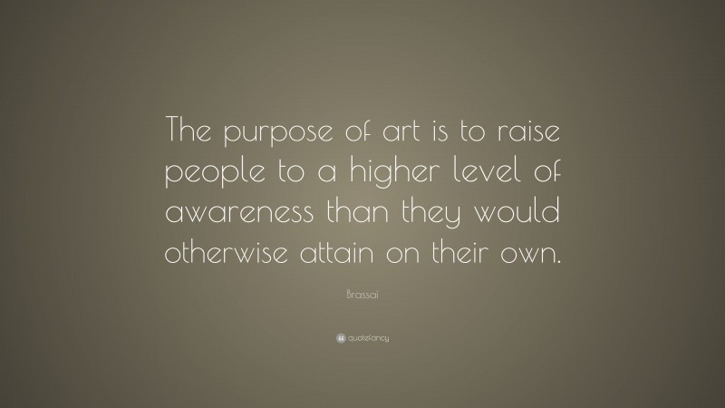 Brassaï Quote: “The purpose of art is to raise people to a higher level of awareness than they would otherwise attain on their own.”