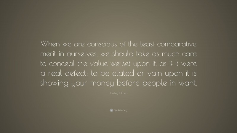 Colley Cibber Quote: “When we are conscious of the least comparative merit in ourselves, we should take as much care to conceal the value we set upon it, as if it were a real defect; to be elated or vain upon it is showing your money before people in want.”