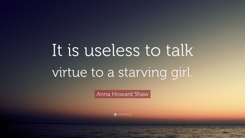 Anna Howard Shaw Quote: “It is useless to talk virtue to a starving girl.”