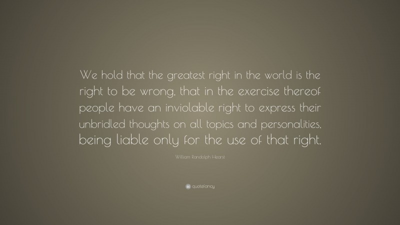 William Randolph Hearst Quote: “We hold that the greatest right in the world is the right to be wrong, that in the exercise thereof people have an inviolable right to express their unbridled thoughts on all topics and personalities, being liable only for the use of that right.”