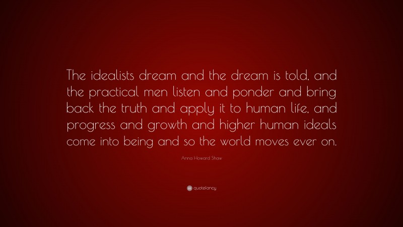 Anna Howard Shaw Quote: “The idealists dream and the dream is told, and the practical men listen and ponder and bring back the truth and apply it to human life, and progress and growth and higher human ideals come into being and so the world moves ever on.”