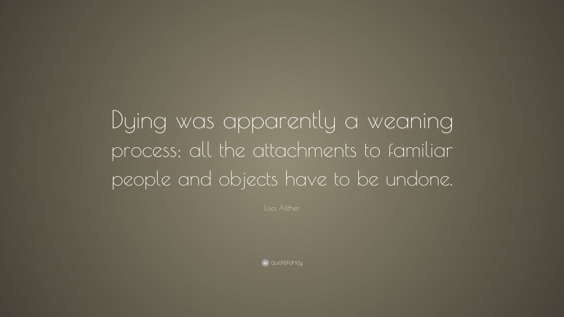 Lisa Alther Quote: “Dying was apparently a weaning process; all the attachments to familiar people and objects have to be undone.”