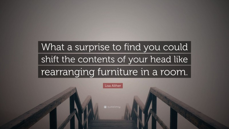 Lisa Alther Quote: “What a surprise to find you could shift the contents of your head like rearranging furniture in a room.”
