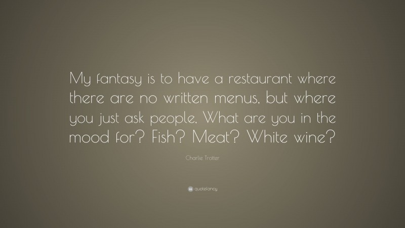 Charlie Trotter Quote: “My fantasy is to have a restaurant where there are no written menus, but where you just ask people, What are you in the mood for? Fish? Meat? White wine?”
