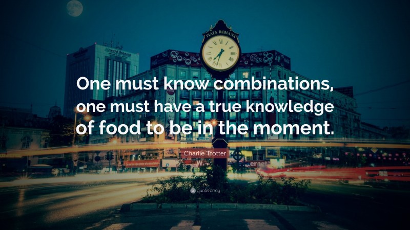 Charlie Trotter Quote: “One must know combinations, one must have a true knowledge of food to be in the moment.”