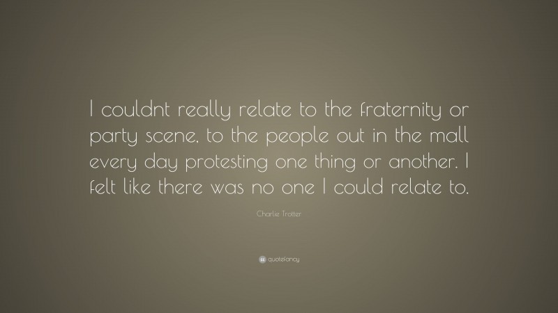 Charlie Trotter Quote: “I couldnt really relate to the fraternity or party scene, to the people out in the mall every day protesting one thing or another. I felt like there was no one I could relate to.”