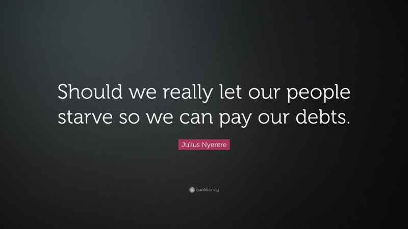 Julius Nyerere Quote: “Should we really let our people starve so we can pay our debts.”