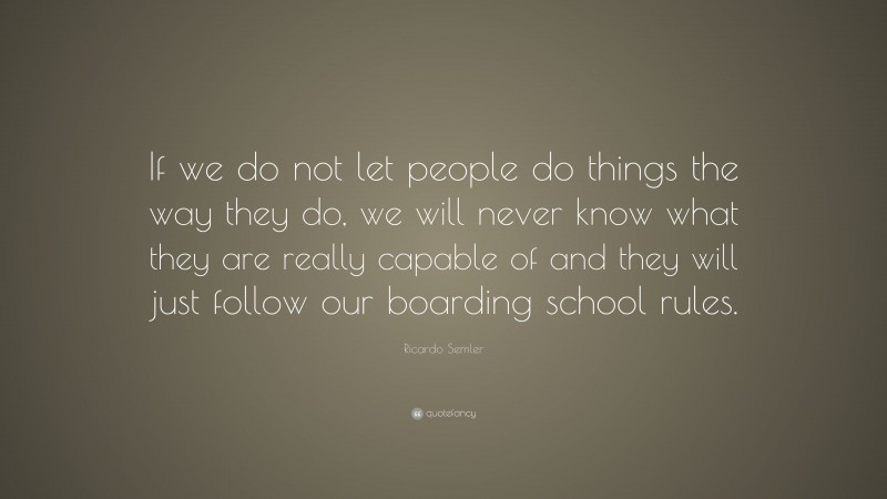 Ricardo Semler Quote: “If we do not let people do things the way they do, we will never know what they are really capable of and they will just follow our boarding school rules.”