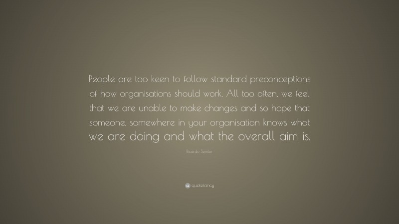 Ricardo Semler Quote: “People are too keen to follow standard preconceptions of how organisations should work. All too often, we feel that we are unable to make changes and so hope that someone, somewhere in your organisation knows what we are doing and what the overall aim is.”