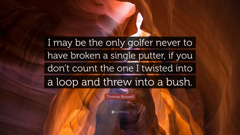 Thomas Boswell Quote: “I may be the only golfer never to have broken a single putter, if you don’t count the one I twisted into a loop and threw into a bush.”
