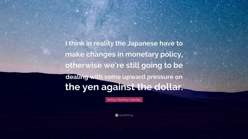 Arthur Penrhyn Stanley Quote: “I think in reality the Japanese have to make changes in monetary policy, otherwise we’re still going to be dealing with some upward pressure on the yen against the dollar.”
