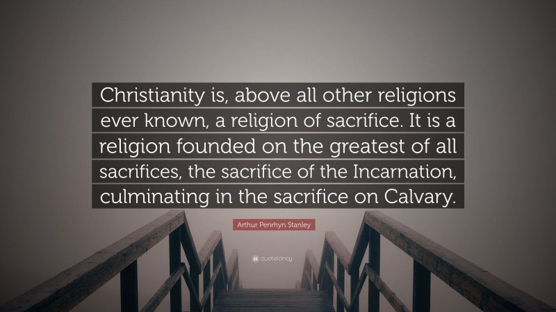 Arthur Penrhyn Stanley Quote: “Christianity is, above all other religions ever known, a religion of sacrifice. It is a religion founded on the greatest of all sacrifices, the sacrifice of the Incarnation, culminating in the sacrifice on Calvary.”