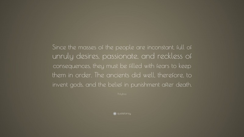Polybius Quote: “Since the masses of the people are inconstant, full of unruly desires, passionate, and reckless of consequences, they must be filled with fears to keep them in order. The ancients did well, therefore, to invent gods, and the belief in punishment after death.”