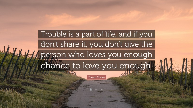 Dinah Shore Quote: “Trouble is a part of life, and if you don’t share it, you don’t give the person who loves you enough chance to love you enough.”