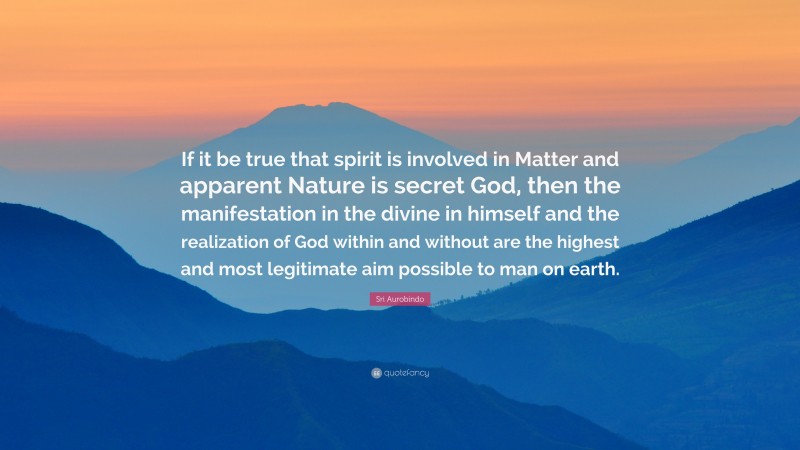 Sri Aurobindo Quote: “If it be true that spirit is involved in Matter and apparent Nature is secret God, then the manifestation in the divine in himself and the realization of God within and without are the highest and most legitimate aim possible to man on earth.”