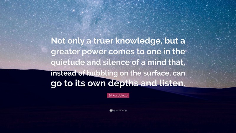 Sri Aurobindo Quote: “Not only a truer knowledge, but a greater power comes to one in the quietude and silence of a mind that, instead of bubbling on the surface, can go to its own depths and listen.”
