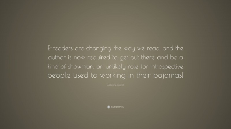 Caroline Leavitt Quote: “E-readers are changing the way we read, and the author is now required to get out there and be a kind of showman, an unlikely role for introspective people used to working in their pajamas!”