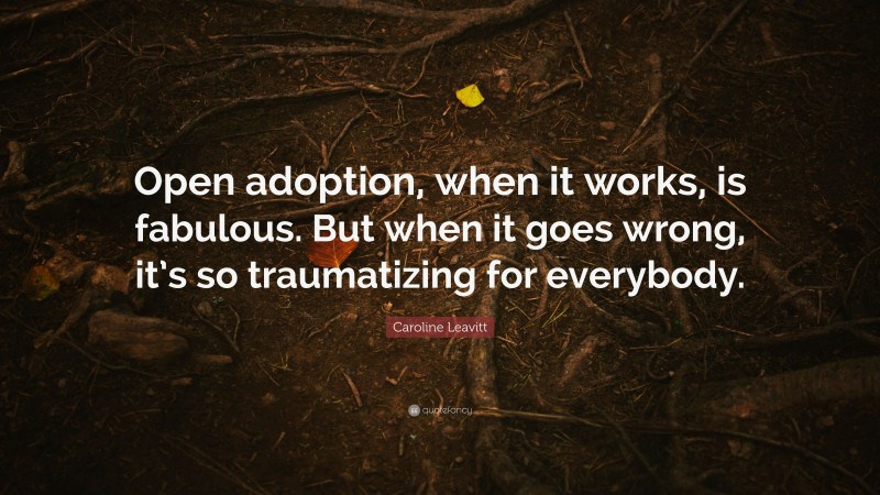 Caroline Leavitt Quote: “Open adoption, when it works, is fabulous. But when it goes wrong, it’s so traumatizing for everybody.”