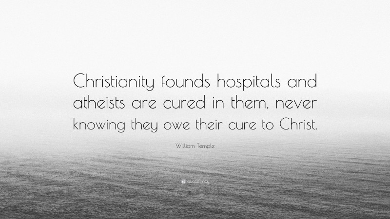 William Temple Quote: “Christianity founds hospitals and atheists are cured in them, never knowing they owe their cure to Christ.”