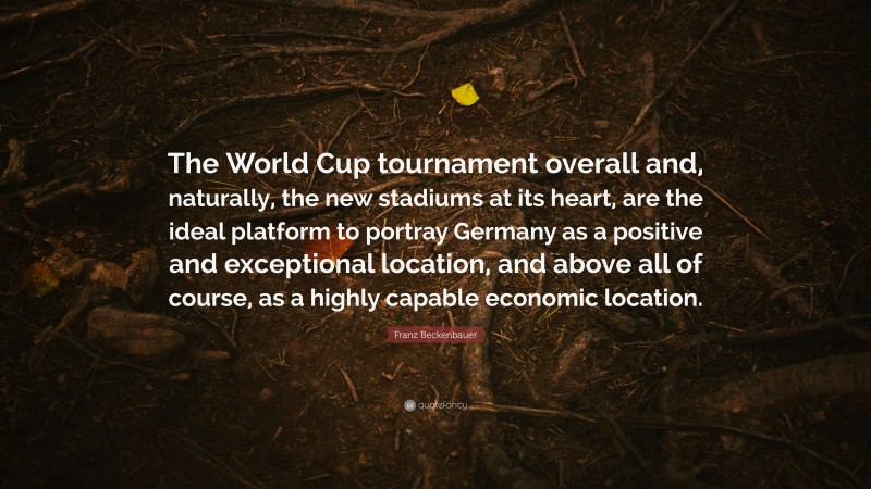 Franz Beckenbauer Quote: “The World Cup tournament overall and, naturally, the new stadiums at its heart, are the ideal platform to portray Germany as a positive and exceptional location, and above all of course, as a highly capable economic location.”