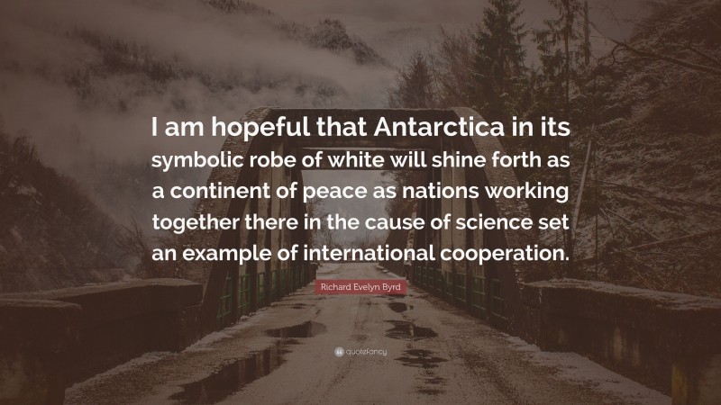Richard Evelyn Byrd Quote: “I am hopeful that Antarctica in its symbolic robe of white will shine forth as a continent of peace as nations working together there in the cause of science set an example of international cooperation.”