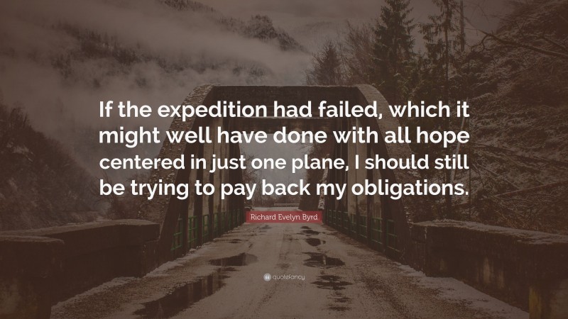 Richard Evelyn Byrd Quote: “If the expedition had failed, which it might well have done with all hope centered in just one plane, I should still be trying to pay back my obligations.”