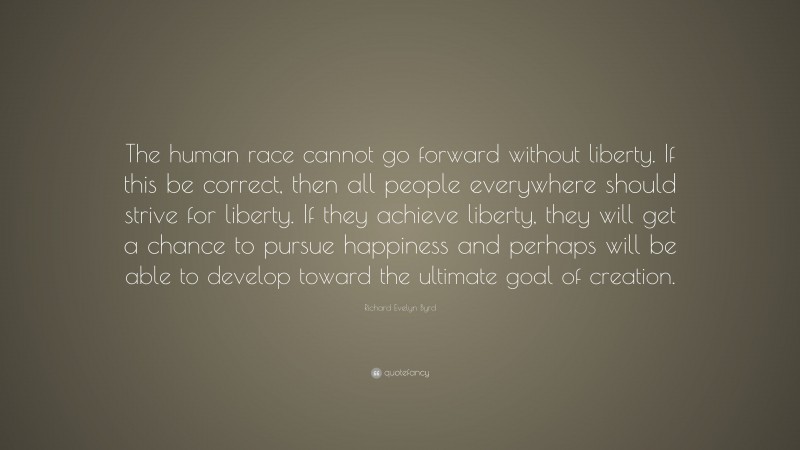 Richard Evelyn Byrd Quote: “The human race cannot go forward without liberty. If this be correct, then all people everywhere should strive for liberty. If they achieve liberty, they will get a chance to pursue happiness and perhaps will be able to develop toward the ultimate goal of creation.”