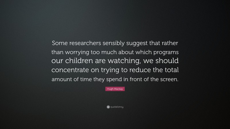 Hugh Mackay Quote: “Some researchers sensibly suggest that rather than worrying too much about which programs our children are watching, we should concentrate on trying to reduce the total amount of time they spend in front of the screen.”