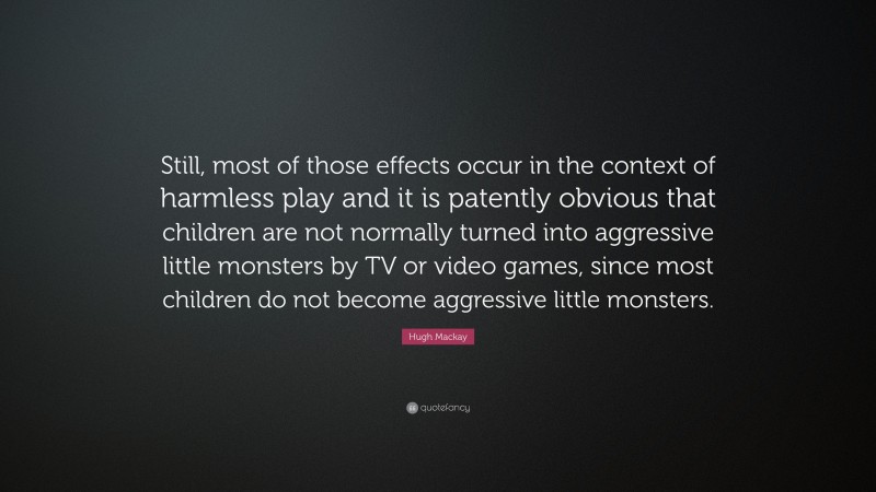 Hugh Mackay Quote: “Still, most of those effects occur in the context of harmless play and it is patently obvious that children are not normally turned into aggressive little monsters by TV or video games, since most children do not become aggressive little monsters.”