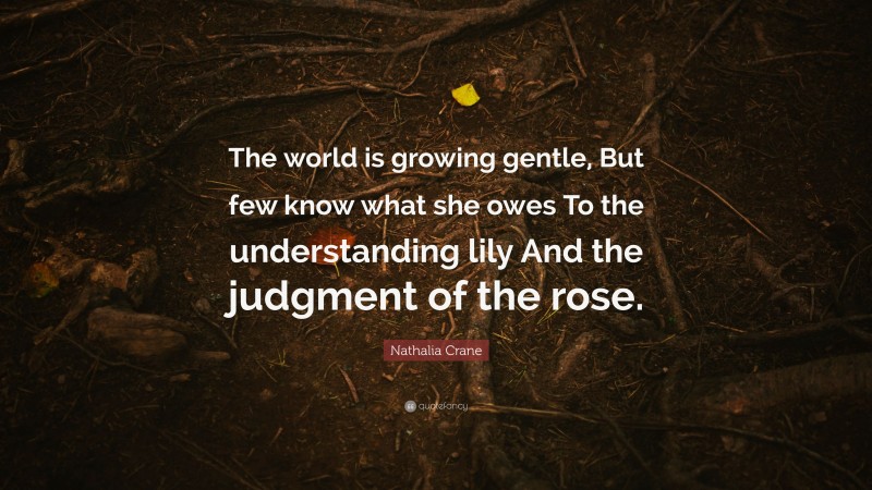 Nathalia Crane Quote: “The world is growing gentle, But few know what she owes To the understanding lily And the judgment of the rose.”