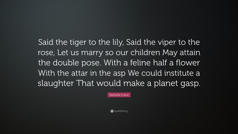Nathalia Crane Quote: “Said the tiger to the lily, Said the viper to the rose, Let us marry so our children May attain the double pose. With a feline half a flower With the attar in the asp We could institute a slaughter That would make a planet gasp.”