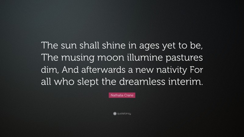 Nathalia Crane Quote: “The sun shall shine in ages yet to be, The musing moon illumine pastures dim, And afterwards a new nativity For all who slept the dreamless interim.”