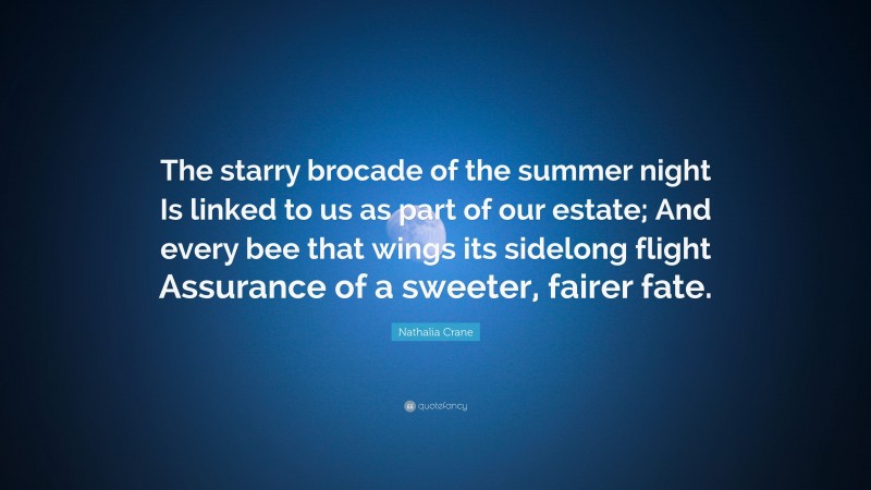 Nathalia Crane Quote: “The starry brocade of the summer night Is linked to us as part of our estate; And every bee that wings its sidelong flight Assurance of a sweeter, fairer fate.”